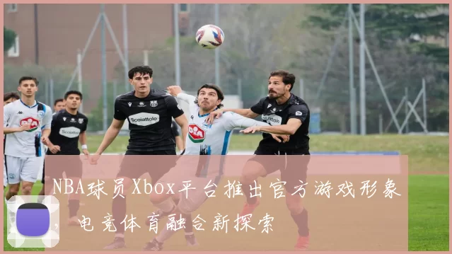 NBA球员Xbox平台推出官方游戏形象，电竞体育融合新探索