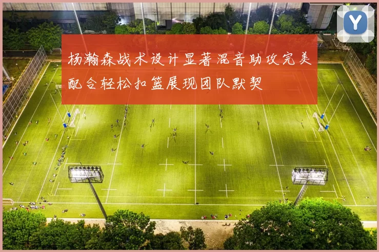 杨瀚森战术设计显著混音助攻完美配合轻松扣篮展现团队默契