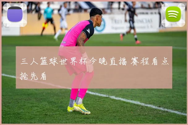 三人篮球世界杯今晚直播 赛程看点抢先看