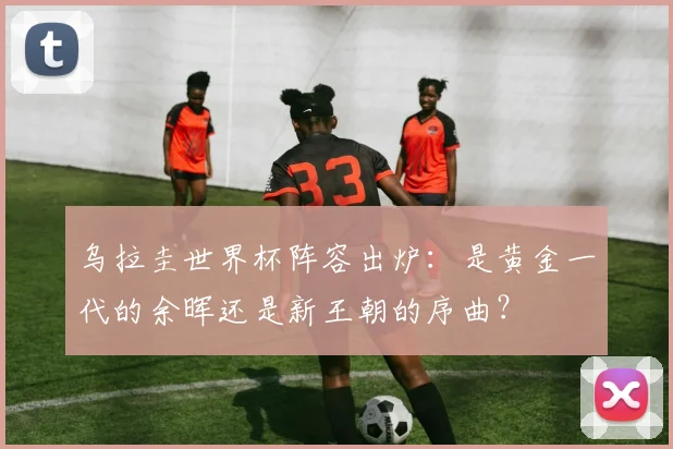 乌拉圭世界杯阵容出炉:是黄金一代的余晖还是新王朝的序曲?