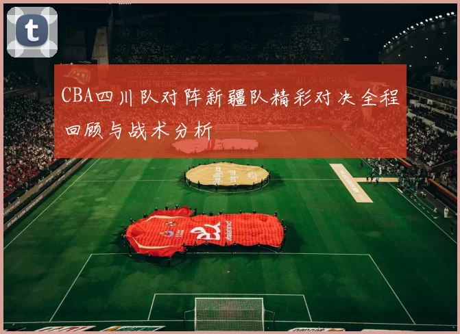 CBA四川队对阵新疆队精彩对决全程回顾与战术分析