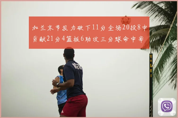 加兰末节发力砍下11分全场20投8中贡献21分4篮板6助攻三分球命中率高达375