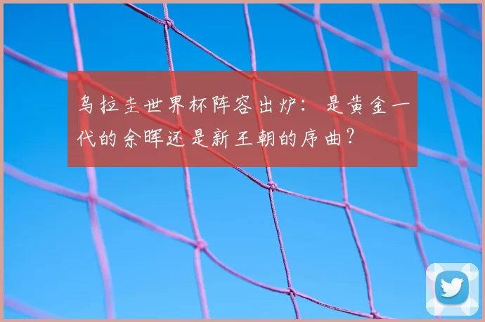 乌拉圭世界杯阵容出炉:是黄金一代的余晖还是新王朝的序曲?