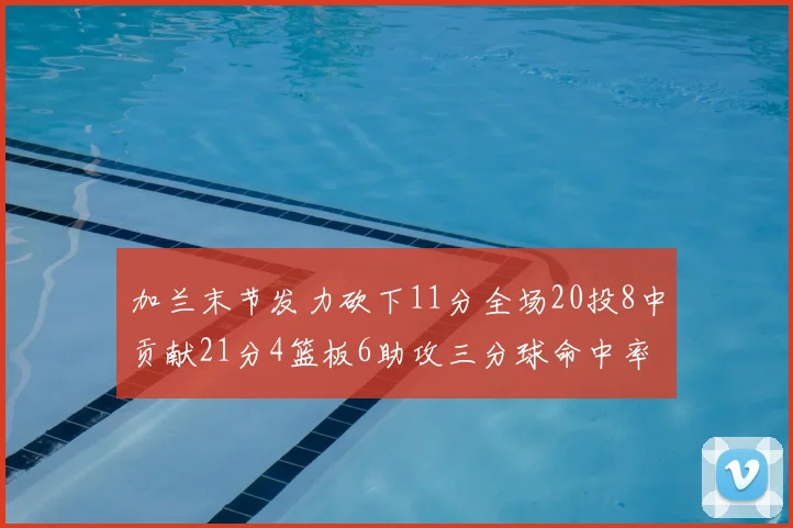 加兰末节发力砍下11分全场20投8中贡献21分4篮板6助攻三分球命中率高达375