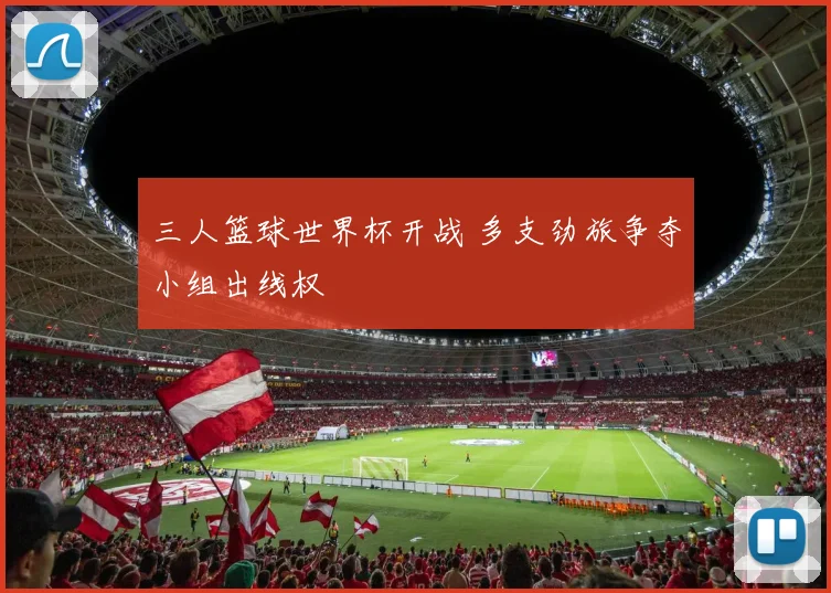 三人篮球世界杯开战 多支劲旅争夺小组出线权
