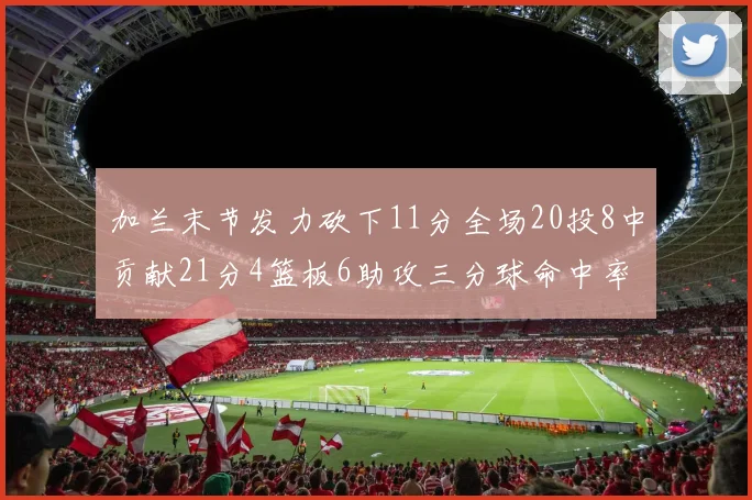 加兰末节发力砍下11分全场20投8中贡献21分4篮板6助攻三分球命中率高达375