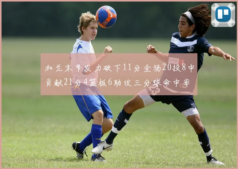 加兰末节发力砍下11分全场20投8中贡献21分4篮板6助攻三分球命中率高达375