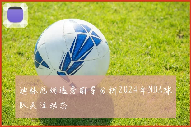 迪林厄姆选秀前景分析2024年NBA球队关注动态