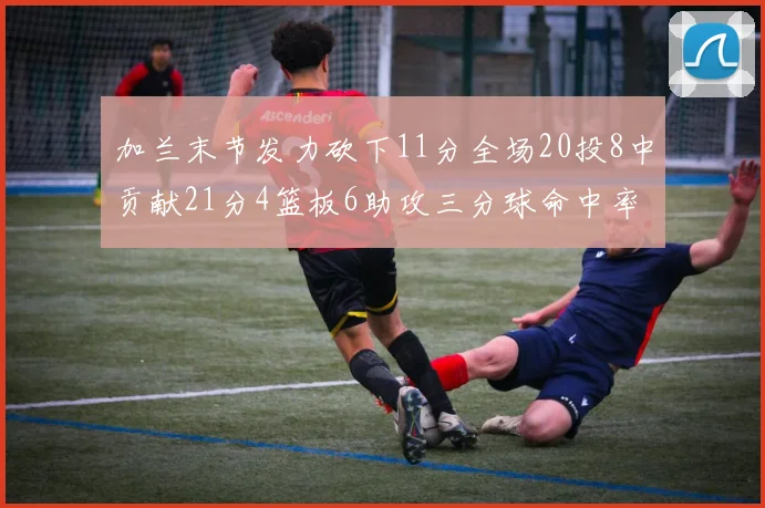 加兰末节发力砍下11分全场20投8中贡献21分4篮板6助攻三分球命中率高达375