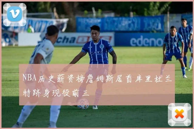 NBA历史薪资榜詹姆斯居首库里杜兰特跻身现役前三