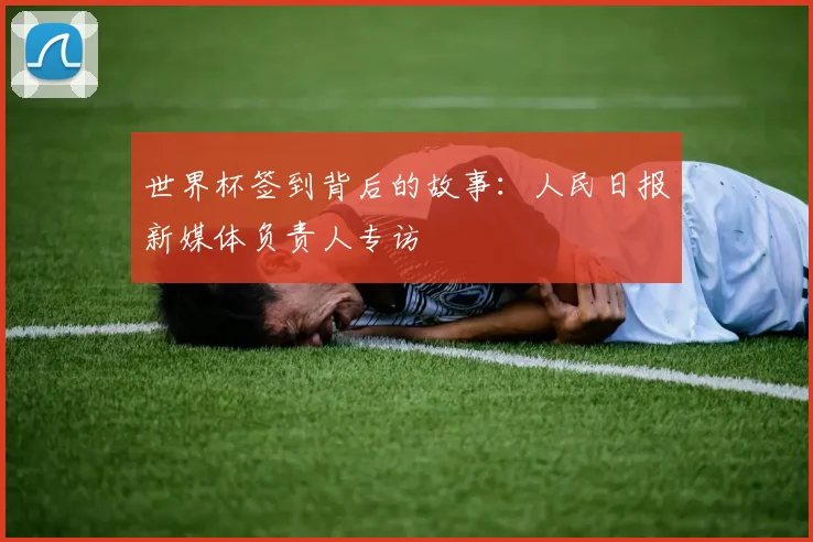 世界杯签到背后的故事：人民日报新媒体负责人专访