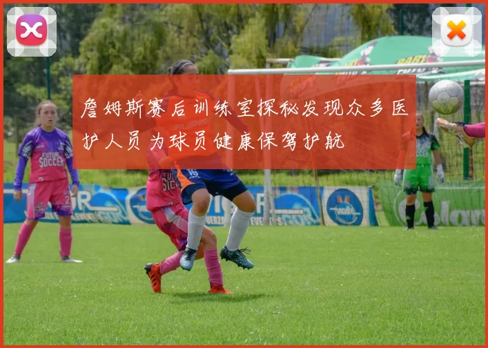 詹姆斯赛后训练室探秘发现众多医护人员为球员健康保驾护航