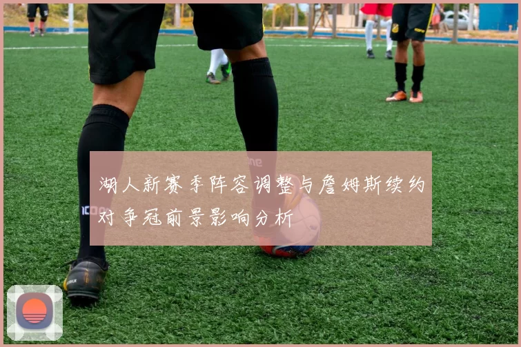 湖人新赛季阵容调整与詹姆斯续约对争冠前景影响分析