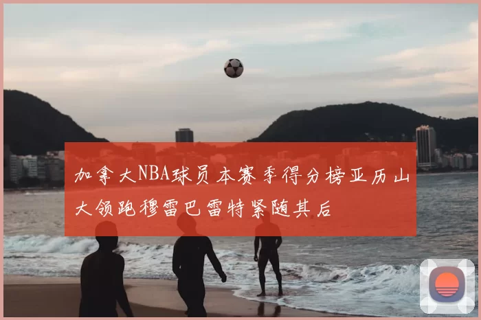 加拿大NBA球员本赛季得分榜亚历山大领跑穆雷巴雷特紧随其后