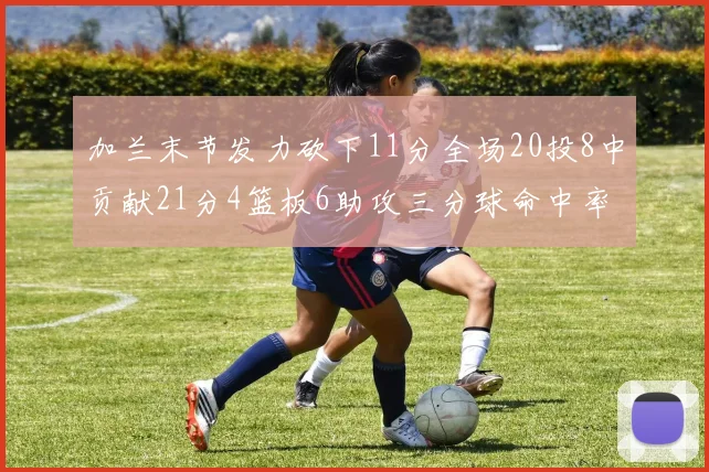 加兰末节发力砍下11分全场20投8中贡献21分4篮板6助攻三分球命中率高达375