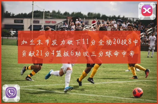 加兰末节发力砍下11分全场20投8中贡献21分4篮板6助攻三分球命中率高达375