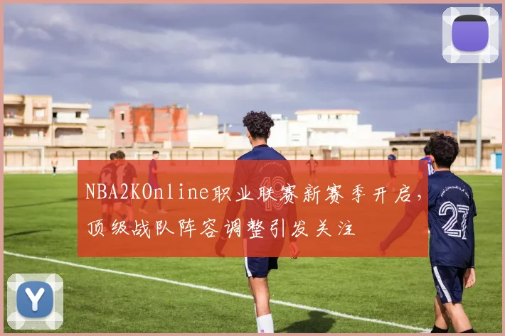 NBA2KOnline职业联赛新赛季开启，顶级战队阵容调整引发关注
