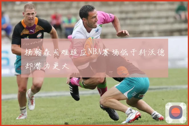 杨瀚森或难适应NBA赛场低于科沃德却潜力更大