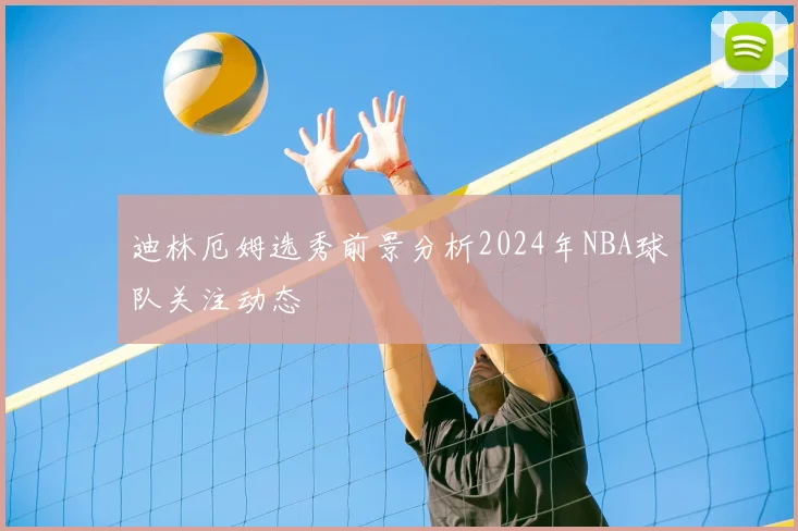 迪林厄姆选秀前景分析2024年NBA球队关注动态