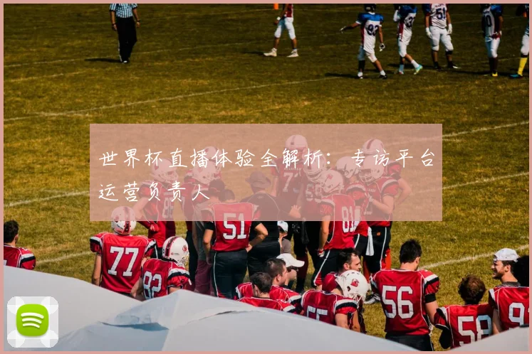 世界杯直播体验全解析:专访平台运营负责人