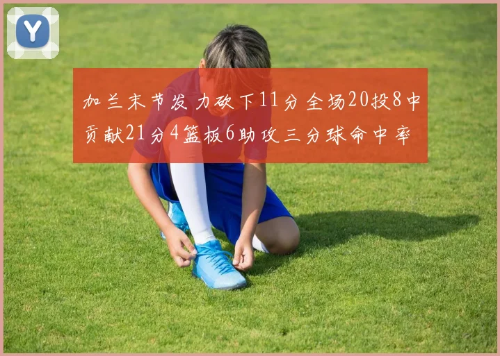 加兰末节发力砍下11分全场20投8中贡献21分4篮板6助攻三分球命中率高达375