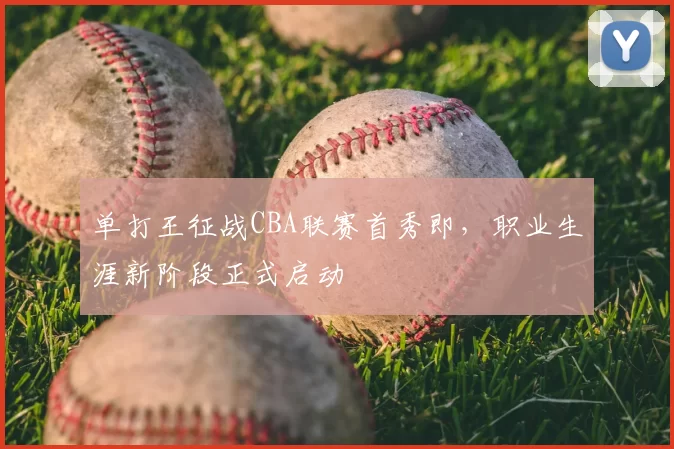 单打王征战CBA联赛首秀即,职业生涯新阶段正式启动