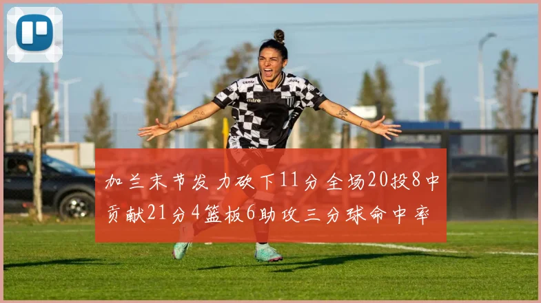 加兰末节发力砍下11分全场20投8中贡献21分4篮板6助攻三分球命中率高达375