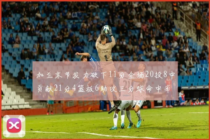 加兰末节发力砍下11分全场20投8中贡献21分4篮板6助攻三分球命中率高达375
