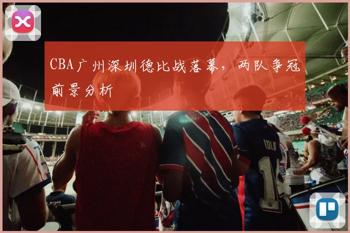 CBA广州深圳德比战落幕,两队争冠前景分析