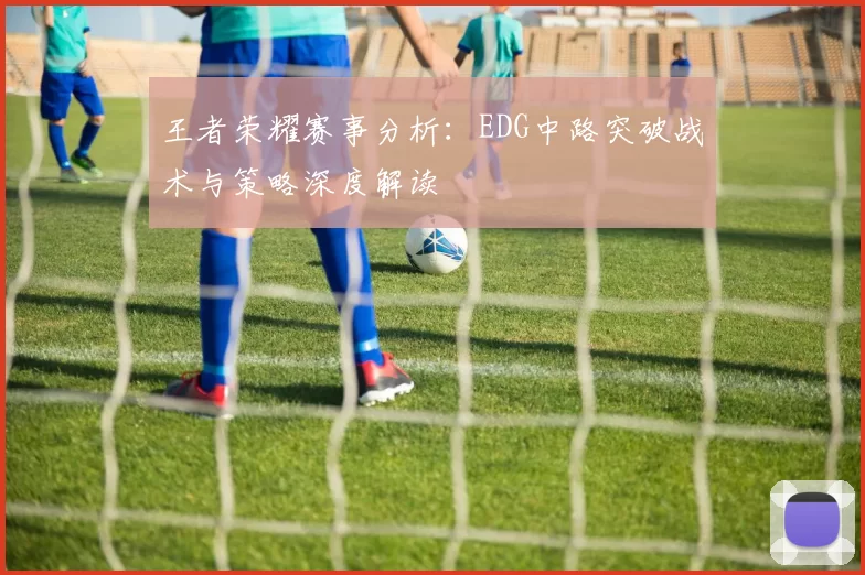 王者荣耀赛事分析：EDG中路突破战术与策略深度解读