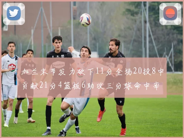 加兰末节发力砍下11分全场20投8中贡献21分4篮板6助攻三分球命中率高达375