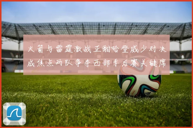 火箭与雷霆激战正酣哈登威少对决成焦点两队争夺西部季后赛关键席位