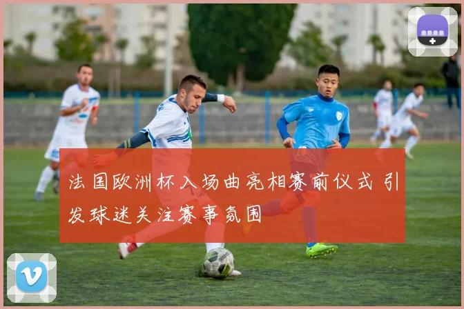 法国欧洲杯入场曲亮相赛前仪式 引发球迷关注赛事氛围