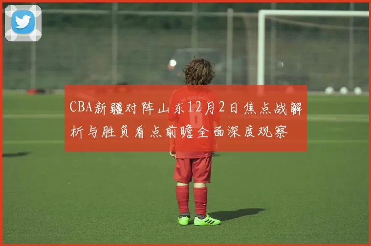 CBA新疆对阵山东12月2日焦点战解析与胜负看点前瞻全面深度观察