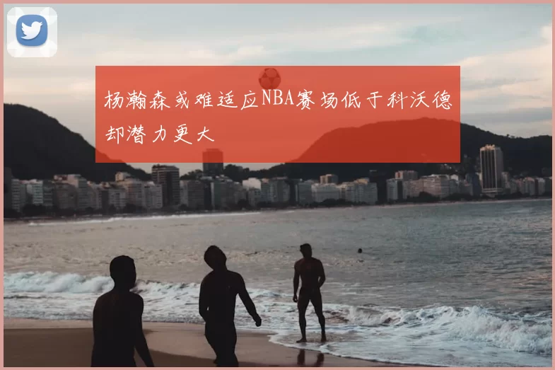 杨瀚森或难适应NBA赛场低于科沃德却潜力更大