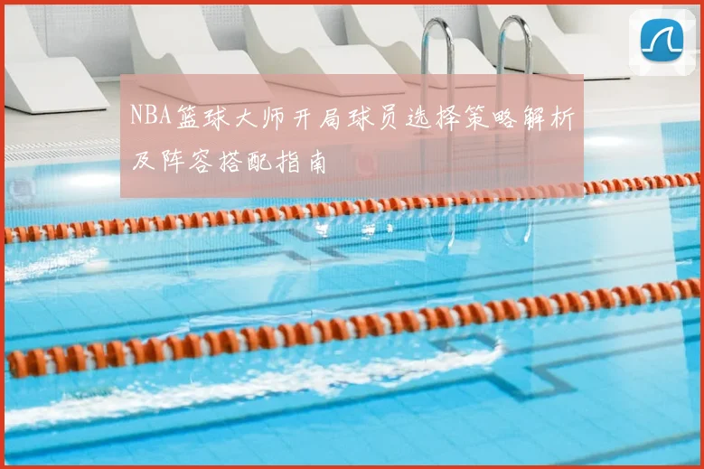 NBA篮球大师开局球员选择策略解析及阵容搭配指南