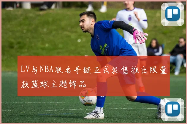 LV与NBA联名手链正式发售推出限量款篮球主题饰品