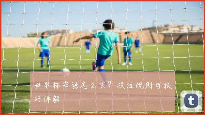 世界杯串场怎么买？投注规则与技巧详解