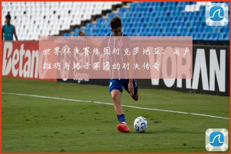 世界杯决赛法国对克罗地亚：高卢雄鸡与格子军团的对决传奇