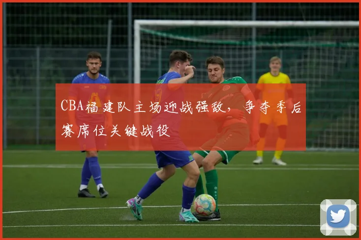 CBA福建队主场迎战强敌，争夺季后赛席位关键战役