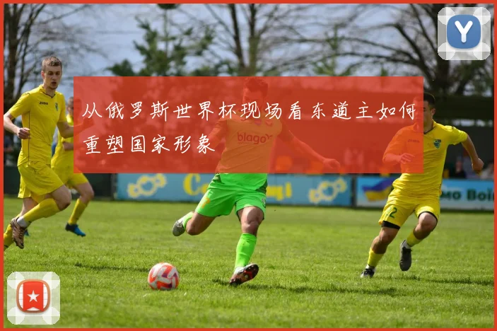 从俄罗斯世界杯现场看东道主如何重塑国家形象