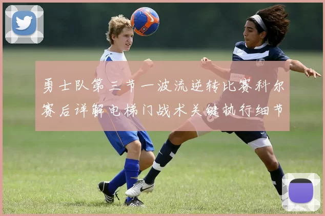 勇士队第三节一波流逆转比赛科尔赛后详解电梯门战术关键执行细节