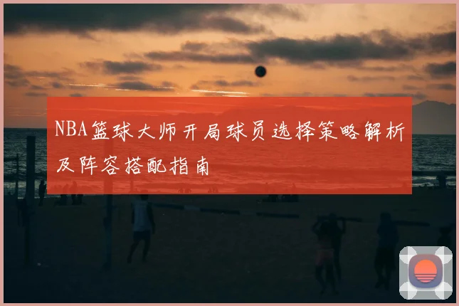 NBA篮球大师开局球员选择策略解析及阵容搭配指南