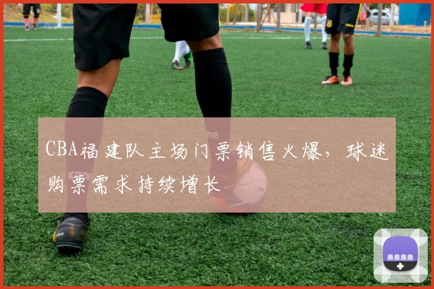 CBA福建队主场门票销售火爆，球迷购票需求持续增长