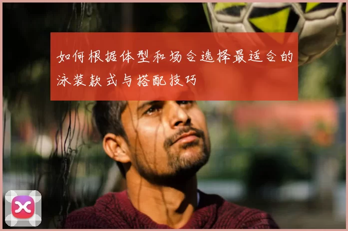 如何根据体型和场合选择最适合的泳装款式与搭配技巧