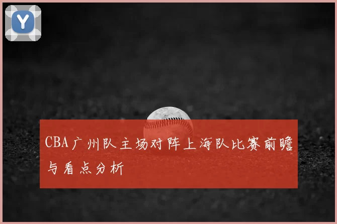CBA广州队主场对阵上海队比赛前瞻与看点分析