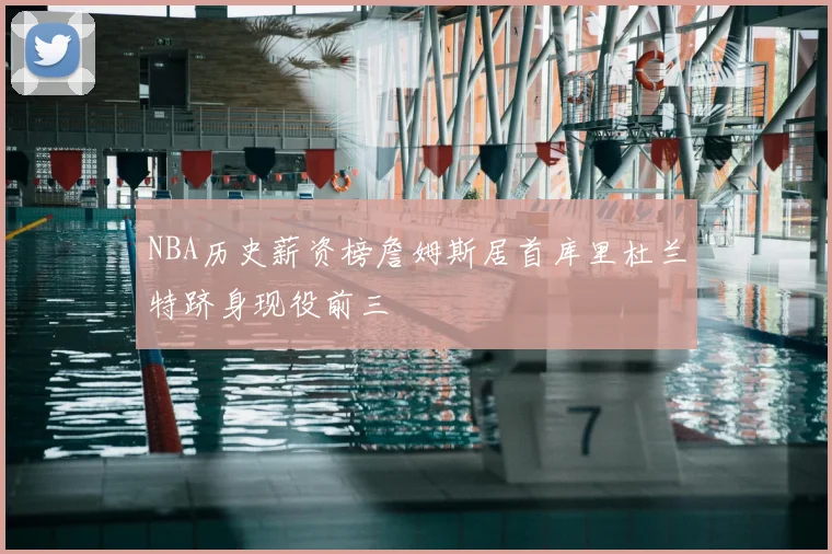 NBA历史薪资榜詹姆斯居首库里杜兰特跻身现役前三