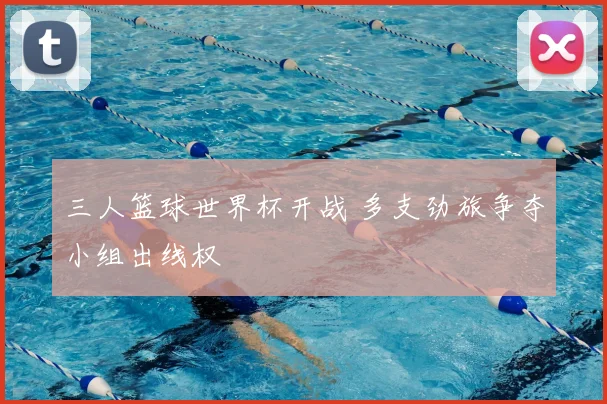 三人篮球世界杯开战 多支劲旅争夺小组出线权