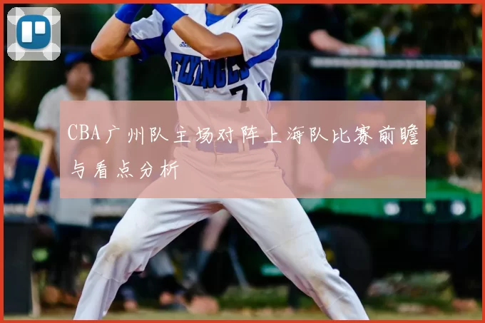 CBA广州队主场对阵上海队比赛前瞻与看点分析