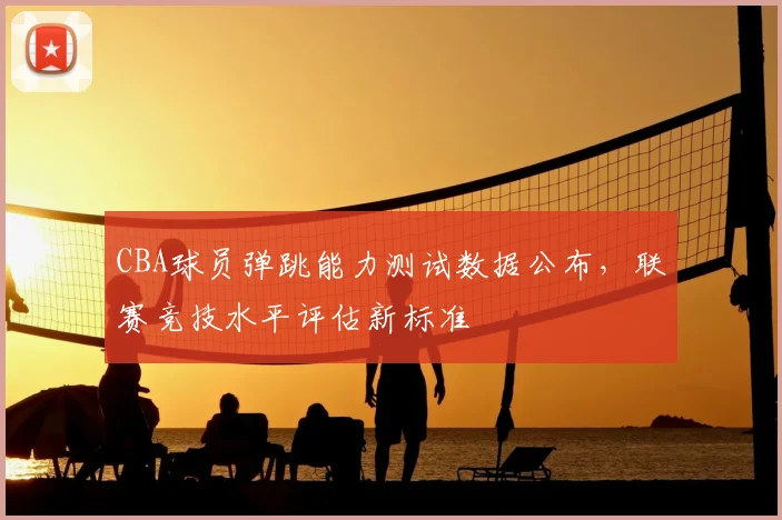 CBA球员弹跳能力测试数据公布，联赛竞技水平评估新标准